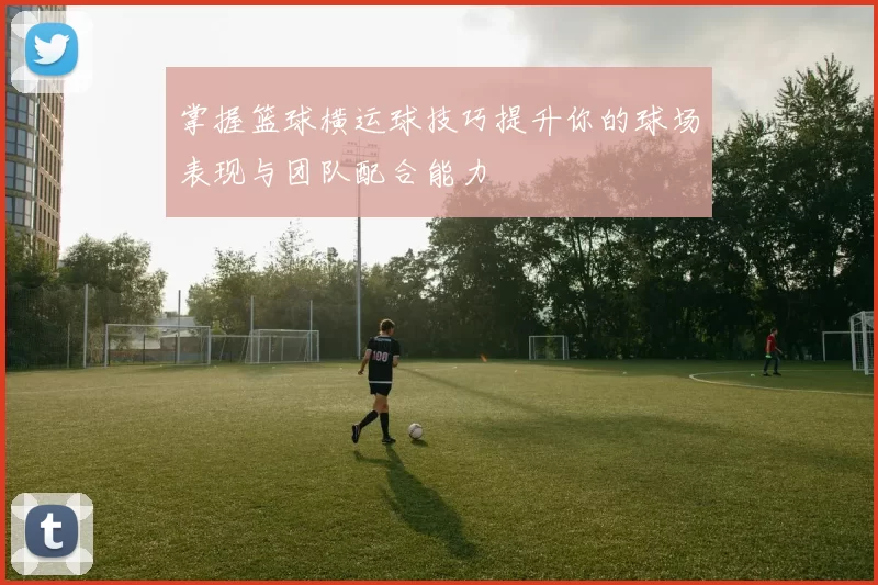 掌握篮球横运球技巧提升你的球场表现与团队配合能力
