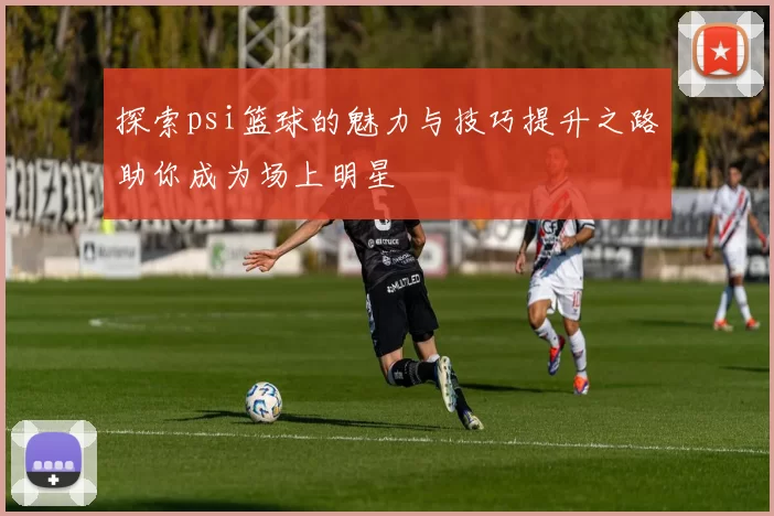 探索psi篮球的魅力与技巧提升之路助你成为场上明星