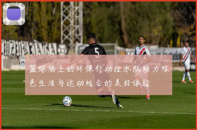 篮球场上的环保行动捡水瓶助力绿色生活与运动结合的美好体验