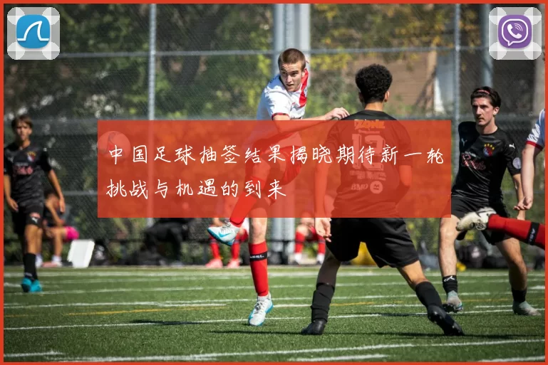 中国足球抽签结果揭晓期待新一轮挑战与机遇的到来