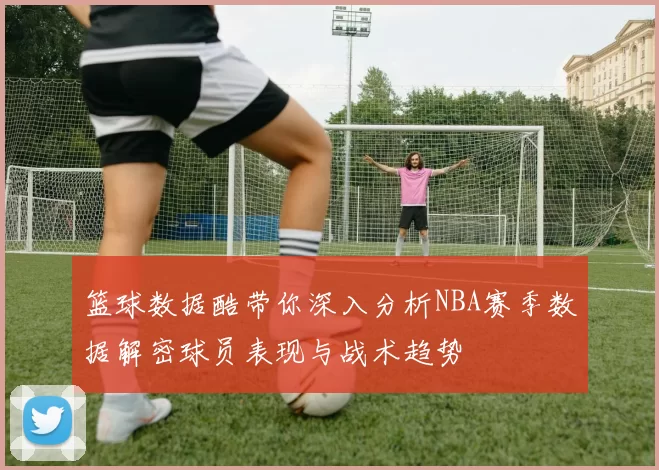 篮球数据酷带你深入分析NBA赛季数据解密球员表现与战术趋势