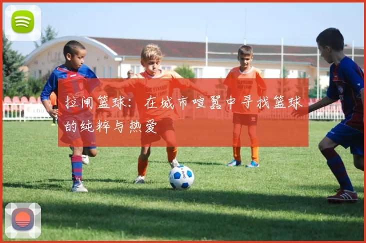 拉闸篮球：在城市喧嚣中寻找篮球的纯粹与热爱