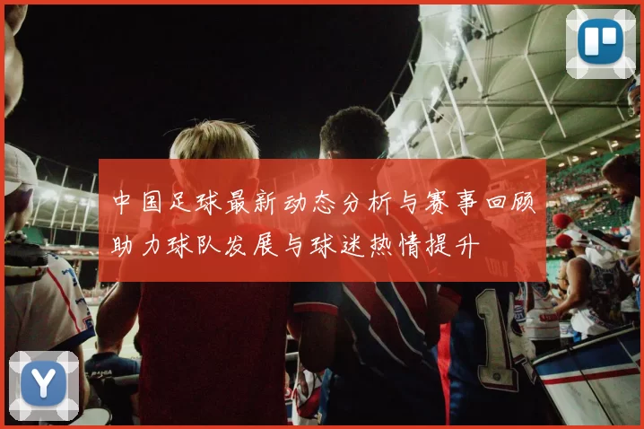 中国足球最新动态分析与赛事回顾助力球队发展与球迷热情提升