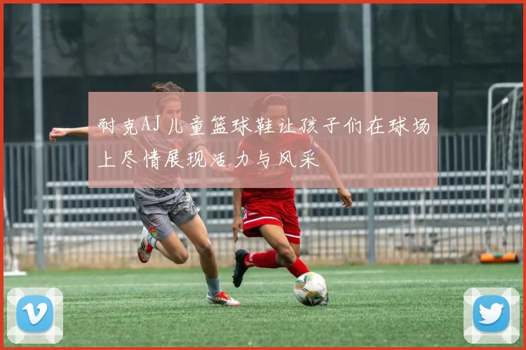 耐克AJ儿童篮球鞋让孩子们在球场上尽情展现活力与风采